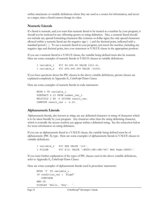 Page 14 CobolScript®
Developer’s Guide
F, CobolScript Error Messages, in order of this CobolScript Error Number.
After the last error message is displayed for a particular error, the text of the line that caused the error
is displayed, along with some line number information. The Source Line Number is the actual number
of the line in the program text file that caused the error. Use this line number to navigate to the line
of faulty code in your program with a text editor like MS-DOS EDIT or vi. The Internal Line Number
indicates the number assigned to the Instruction Pointer (IP) at the time of the error. This number
can be used when a program is run in interactive mode to determine the problem line, in
conjunction with the list and ip interactive mode commands. Finally, the Source Line is the text of
the line that caused the error. Figure 2.5 shows an example of a command line error and the
resulting error messages.
Running CobolScript in Interactive Mode
From CobolScript interactive mode, you can load a program, execute it, step through and animate its
execution, and examine the contents of your program’s variables as they are populated. These
features make interactive mode a great debugging tool. Interactive mode can be accessed by using
the -i command line option when running CobolScript from the command prompt. Refer to the
explanation of the CobolScript command line options above for the appropriate command line
syntax. Figure 2.6 shows the start of a CobolScript interactive mode session on SunOS; interactive
mode on other supported platforms is essentially the same.
Once you’ve started an interactive mode session, you’ll see the CobolScript interactive mode prompt
that looks like this:
cobolscript
From this prompt, you can use all of the interactive mode commands, although some commands
Figure 2.6 - Interactive Mode in SunOS®
 