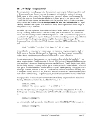 CobolScript®
Developer’s Guide Page 15
will not work properly until a program has been loaded, and others will not work correctly until a
program has been run. To see a help screen-style list of these commands, type a question mark (?) at
the command prompt. Figure 2.7 shows a representation of this list of commands.
Interactive Mode Commands
The following list defines the interactive mode commands. Online command-specific help is also
available in interactive mode by typing help command.
Interactive Mode
Command Description
? Displays all of the commands available in interactive mode.
! `system command` Runs a system command on your machine. The system command must
be an operating system command in the appropriate syntax for your
operating system. Examples:
! dir
! `dir | more`
! `ls –al`
! `chmod 777 test.cbl`
animate speed Executes the code that is in the program buffer line by line, and displays
each line of code as it is executed. The speed parameter controls the speed
of the code interpreting and displaying process: the higher the number, the
slower the lines of code will be displayed.
break linenumber Sets a break point to halt program execution.
The break command has the following forms:
• break with no argument specified lists all current break points;
• break linenumber sets a break point in a program’s execution
at linenumber;
+---------------------------------------------------------+
| CobolScript 2.01 Copyright (c) 1996-2000 Deskware, Inc. |
+---------------------------------------------------------+
| COMMANDS: |
| |
| ? dump modules positions |
| ! system command dump positions q |
| animate speed dump variables run |
| break linenumber files save filename |
| clear help command stack |
| count ip stepoff |
| deskware list stepon |
| display variable load filename variables |
| dump listing modules ver |
| |
| |
+---------------------------------------------------------+
Figure 2.7 – Interactive Mode Help Screen example
 