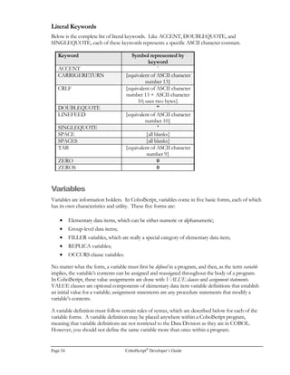 Page 16 CobolScript®
Developer’s Guide
Interactive Mode
Command Description
• break clear linenumber clears the existing break point at
linenumber;
• break clear all removes all existing break points.
clear Removes the contents of the current program buffer. After the clear
command is used, another program can be loaded into the buffer.
count Displays the number of lines of code in the program currently loaded in
the program buffer.
deskware Displays Deskware, Inc. contact information.
display variable Displays the contents of the specified variable. The display command can
be used after run, animate speed, or stepon has been used to execute
a loaded program.
dump variables
dump modules
dump positions
dump listing
Creates a text file dump of all variable contents, a module list, a program
listing, or a variable position listing, depending on the argument. Below are
the names of the files that are created by each command:
• dump variables - dump.var
• dump modules - dump.mod
• dump positions - dump.pos
• dump listing - dump.lst
files Displays all of the files that a program used as it was executed. The files
command can be used after run, animate speed, or stepon has been
used to execute a loaded program.
help command Displays command-specific help.
ip Displays the current value of the CobolScript internal instruction pointer.
This value is equivalent to the internal line number of the line that was just
processed.
list Displays the contents of the program buffer to the screen. The program
buffer contains the lines of program code that were loaded with the load
filename command.
load filename Loads the contents of the specified program file filename into the program
buffer. Once loaded, a program file can be executed by using the run or
animate speed command.
modules Displays all of the modules defined in the code that has been loaded into
the program buffer.
positions Displays all variables’ byte offsets. The positions command can be used
 