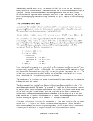 CobolScript®
Developer’s Guide Page 17
Interactive Mode
Command Description
after a program has been executed using run or animate speed.
q Quits interactive mode.
run Executes code that has been loaded into the program buffer.
save filename Saves the current contents of the program buffer to a text file filename.
stack Displays the code lines that are currently on the CobolScript internal stack.
stepoff Turns off step mode that was set using the stepon command. After step
mode has been turned off, the run command will run programs normally,
without stepping.
stepon Places CobolScript in step mode. Once in step mode, the run command
will begin interactive execution of the loaded program. Interactive
execution means that the program is executed, one line at a time, by
pressing the ENTER key. As the program is interactively executed,
commands such as variables, files, ip, and stack can be used to display
current information.
variables Displays all of the variables used by a program, and the contents of those
variables. The variables command can be used after run, animate
speed, or stepon has been used to execute all or a portion of a loaded
program.
ver Displays version information for your CobolScript installation.
Running CobolScript from a Web Server and Browser
With proper installation and web server configuration, CobolScript programs residing in the
appropriate web server directory can be initiated by (and the output displayed in) a web browser. By
placing your CobolScript programs on a server and accessing them with a browser, you can create
graphical, efficient applications accessible from any computer with browser software installed on it,
so long as the browsing computer has visibility to the web server computer, either across a network
or the internet.
For your CobolScript web applications to run correctly, you should perform the following steps:
1. Place your programs, any text files used by your programs, and the CobolScript executable in
your web server’s cgi-bin directory. Consult your web server documentation if you do not know
where the cgi-bin directory is, or you want to modify its location.
2. On Unix servers, use the chmod command to change the permissions on the files that you
placed in the cgi-bin directory, as necessary. Since CGI scripts usually run as user ‘nobody’, the
permissions on these files generally must be set to allow any user to have the appropriate access
to all files used by your programs. As an example, suppose a CobolScript web program reads
 