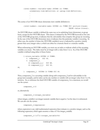 CobolScript®
Developer’s Guide Page 21
CobolScript®
Language Constructs
n CobolScript, there are several categories of constructs which form the foundation of the
language. This chapter defines these constructs and their specific CobolScript syntax. Since
CobolScript language constructs are not so different from the elementary components that
comprise most other computer languages, you may opt to focus your attention only on those
sections in this chapter that deal with material unfamiliar to you. Each CobolScript construct is
unique in at least a minor fashion, however, so refer back to the appropriate section here if you are
having difficulties with a particular construct.
With the exception of delimited string literals, all CobolScript alphanumeric syntax is case insensitive,
meaning uppercase letters, lowercase letters, and any combination of these will work for any
particular command, variable, or reserved word. This flexibility requires that you be cautious,
however, when defining your variables; see the Variables section for more information.
The CobolScript language constructs are divided into the following categories:
• Literals and Literal Keywords
• Variables
• Data and Copybook Files
• Expressions and Conditions
• Commands
• Reserved Words
• Statements
• Sentences
• Comments
We explain each of these categories individually in the following sections.
Literals and Literal Keywords
Literals are any numbers or character strings which are meant to be taken literally by your program.
Literals are perhaps best defined by what they aren’t: A literal is not a variable, which has values
substituted in for the variable name at the time the program is run, nor is a literal necessarily an
expression, which is mathematically evaluated to arrive at a resulting value (although literals can
comprise expressions). As you will see from the examples below, literals can only appear in places
Chapter
3
II C O N K E Y
Importantpoint
 