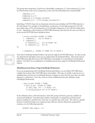 Page 22 CobolScript®
Developer’s Guide
within statements or variable definitions where they are used as a source for information, and never
as a target, since a literal cannot change its value.
Numeric Literals
If a literal is numeric, and you want that numeric literal to be treated as a number by your program, it
should not be enclosed in any offsetting quotes or string delimiters. Also, a numeric literal should
not include any special formatting characters like commas or dollar signs; the only special characters
allowed within a numeric literal are the negative sign ( - ) and the decimal point, indicated with a
standard period ( . ). To use a numeric literal in your program, just insert the number, including any
negative sign and decimal point, into your statement or VALUE clause in the appropriate position.
If you use a numeric literal in a VALUE clause, the variable being defined must also be numeric.
Here are some examples of numeric literals in VALUE clauses in variable definitions:
1 variable_1 PIC $9,999.99 VALUE 2323.41.
1 variable_2 PIC S99,999.999 VALUE –32000.
If you have questions about the PIC clauses in the above variable definitions, picture clauses are
explained completely in Appendix E, CobolScript Picture Clauses.
Here are some examples of numeric literals in code statements:
MOVE 5 TO variable_1.
SUBTRACT 6.23 FROM number_var_1.
MULTIPLY 2 BY –6 GIVING result_var.
COMPUTE result_var = -2.25.
Alphanumeric Literals
Alphanumeric literals, also known as strings, are any delimited character or string of characters which
is to be taken literally by your program. Any character other than the string delimiting character,
which is normally the accent symbol, can appear within a delimited string. See the subsection below
for more information on string delimiters.
If you use an alphanumeric literal in a VALUE clause, the variable being defined must be of
alphanumeric (PIC X) type. Here are some examples of alphanumeric literals in VALUE clauses in
variable definitions:
1 variable_2 PIC XXX VALUE `123`.
1 FILLER PIC X(n) VALUE `BODYHRBR”#1” Web Page/BODY`.
If you want further explanation of the types of PIC clauses used in the above variable definitions,
refer to Appendix E, CobolScript Picture Clauses.
Here are some examples of alphanumeric literals used in procedure statements:
MOVE `Y` TO variable_1.
IF condition_val = `E1qwT`
CONTINUE
END-IF.
DISPLAY `Hello, ‘Ray’. `.
 