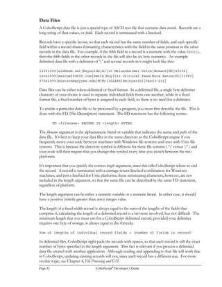 Page 24 CobolScript®
Developer’s Guide
Literal Keywords
Below is the complete list of literal keywords. Like ACCENT, DOUBLEQUOTE, and
SINGLEQUOTE, each of these keywords represents a specific ASCII character constant.
Keyword Symbol represented by
keyword
ACCENT `
CARRIGERETURN {equivalent of ASCII character
number 13}
CRLF {equivalent of ASCII character
number 13 + ASCII character
10; uses two bytes}
DOUBLEQUOTE 
LINEFEED {equivalent of ASCII character
number 10}
SINGLEQUOTE '
SPACE {all blanks}
SPACES {all blanks}
TAB {equivalent of ASCII character
number 9}
ZERO 0
ZEROS 0
Variables
Variables are information holders. In CobolScript, variables come in five basic forms, each of which
has its own characteristics and utility. These five forms are:
• Elementary data items, which can be either numeric or alphanumeric;
• Group-level data items;
• FILLER variables, which are really a special category of elementary data item;
• REPLICA variables;
• OCCURS clause variables.
No matter what the form, a variable must first be defined in a program, and then, as the term variable
implies, the variable’s contents can be assigned and reassigned throughout the body of a program.
In CobolScript, these value assignments are done with VALUE clauses and assignment statements.
VALUE clauses are optional components of elementary data item variable definitions that establish
an initial value for a variable; assignment statements are any procedure statements that modify a
variable’s contents.
A variable definition must follow certain rules of syntax, which are described below for each of the
variable forms. A variable definition may be placed anywhere within a CobolScript program,
meaning that variable definitions are not restricted to the Data Division as they are in COBOL.
However, you should not define the same variable more than once within a program.
 