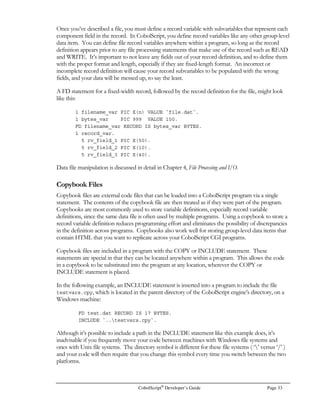 CobolScript®
Developer’s Guide Page 25
In CobolScript, variable names are not case sensitive, so WS-VAR, ws-var, and Ws-Var will all be
treated internally as the same variable. For this reason, only one of these names should be defined in
a program. Similarly, two variables that have the same alphanumeric name and differ only by
underscore and dash separators within the variable name, such as WS-VAR and WS_VAR, will be
treated interchangeably by certain CobolScript commands and should not both be defined in a single
program.
The Elementary Data Item
An elementary data item (also referred to as a ‘subvariable’ or just ‘elementary item’) is any basic
numeric or alphanumeric variable. An elementary data item cannot have subvariable components.
The syntax of a normal elementary data item variable definition is:
level-number variable-name PIC picture-clause [VALUE value-literal].
The level-number is a one- or two-digit number from 1 to 99. Think of the level number as
representing the outline position of a variable; the lower the level number, the higher the variable’s
rank in the outline, with 1 being the highest level. So long as you have defined at least one variable
with a level of 1 in your program, the variables with level numbers greater than 1 will all be
subvariables. This is best illustrated with an example:
1 text_input PIC X(40).
1 group_variable.
2 components.
3 component_1 PIC X(12).
3 component_2 PIC $,999.99.
2 val_1 PIC 99.
1 input_1 PIC X(25).
In the variable definitions above, text_input is both an elementary data item, because it doesn’t have
any subvariables beneath it, and is a level 1 variable. The variable group-variable is a group-level data
item (explained in the subsequent section), which has two subvariables, components and val_1. The
variable components is a group item itself, and has two subvariables, each of which are elementary
items. The variable val_1 is an elementary data item, as is input_1.
The variable-name of an elementary data item is the name that will be used throughout the program to
reference this particular variable.
The elementary data item variable’s type, format, and length are all determined by the value of the
picture-clause that immediately follows the PIC keyword. In CobolScript, all elementary item variables
are assigned a fixed number of bytes according to the size specified in the picture clause, so you must
allocate sufficient space for your variables when you create their picture clauses; otherwise, the
variable values will be truncated and information will be lost. A picture clause can be of two basic
types: numeric (PIC 9 format) or alphanumeric (PIC X format). The various picture clause formats,
and their meaning, are explained fully in Appendix E, CobolScript Picture Clauses.
If you want to initialize the elementary data item variable to a value at the time you define it, you can
include the VALUE keyword and follow it with a value-literal to assign to the variable. The value
literal must be of a type that matches the picture type of the variable; in other words, a variable with
a numeric picture clause must be assigned a numeric value literal, and a variable with an
 