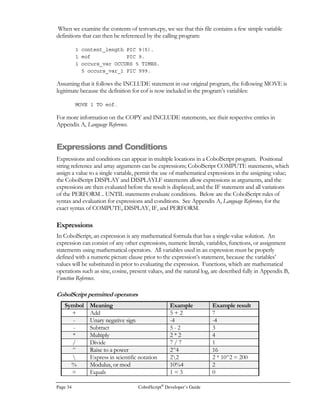 Page 26 CobolScript®
Developer’s Guide
alphanumeric picture clause must be assigned an alphanumeric literal. See the preceding section of
this chapter for more information on literals.
These are some example elementary item variable definitions:
1 string_variable PIC X(10) VALUE `abcdefghij`.
1 input_var PIC XX.
1 num_variable PIC $,999.99 VALUE 679.
The Group-Level Data Item
A group-level data item (also referred to as a ‘gldi’ or just ‘group item’) is a hierarchical parent
variable that is made up of other variables known as subvariables or component variables. Group
items are similar to record variables or data structures in other programming languages; they’re useful
because they enable you to reference and transfer whole groups of variables by citing a single,
succinct variable name. In CobolScript, group items are also used to define file records. See the
Data and Copybook Files section of this chapter for more information on file records.
The syntax of a group-level data item variable definition is:
level-number variable-name.
subvariable-definition.
.
.
.
As in elementary items, the level-number of a gldi indicates the variable’s position in the hierarchy; see
the definition of level number for elementary data items for more information.
The variable-name of a group item is the name assigned to the variable, just as in elementary data
items.
In group items, no PIC or VALUE clauses are allowed. This is because a gldi’s structure is defined
solely by its subvariable-definitions. A group-level data item’s subvariables can be group items
themselves, making possible multiple levels of grouping, or the subvariables can be elementary data
item variables.
Below is a standard group-level data item variable definition. In this example, group_variable is the
group item, and is composed of two elementary items:
1 group_variable.
5 component_1 PIC XXX VALUE `mS1`.
5 component_2 PIC $,999.99.
The FILLER Variable
The FILLER variable is a special type of elementary data item; it should only be used as a
subvariable to a group item, because it is always given the name FILLER, and cannot be directly
referenced. The syntax of a FILLER variable definition is:
level-number FILLER PIC picture-clause VALUE value-literal.
 