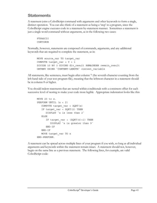 If you are programming with CobolScript Professional Edition, you can define OCCURS clause
variables that contain other OCCURS clause subvariables. This type of variable is also known as a
multidimensional array because its individual elements comprise an array that has more than one index
argument, or dimension. Let’s take a look at a basic multidimensional array definition using
CobolScript Professional:
1 day_of_week OCCURS 7 TIMES.
5 hour_of_day OCCURS 24 TIMES.
10 fahr_temp PIC ---9 VALUE –300.
10 barom_pressure PIC 99.99 VALUE 0.
In the definition above, 168 total instances of the fahr_temp and barom_pressure variables are
created and initialized. Each elemental variable corresponds to a temperature and barometric
pressure reading for a specific hour of the day on a specific day of the week. The value in a specific
element is referenced using a two-argument array reference with the dimensions separated by
commas, as in the following statement:
DISPLAY fahr_temp(1, 13).
 