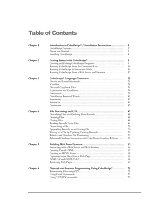 Table of Contents
Chapter 1 Introduction to CobolScript® / Installation Instructions……………. 1
CobolScript Features…………….…………….…………….…………. 2
About this Manual……………….…………….…………….…………. 3
Installing CobolScript…………….……………….…………….……… 4
Chapter 2 Getting Started with CobolScript®.…..……….…………….………… 9
Creating and Editing CobolScript Programs………………………...…... 9
Running CobolScript from the Command Line..………….….…………. 10
Running CobolScript in Interactive Mode..……….……….…….……… 14
Running CobolScript from a Web Server and Browser.………….……… 17
Chapter 3 CobolScript® Language Constructs……..…………………..………. 21
Literals and Literal Keywords..…….………….…………….….………. 21
Variables………………………...…………….…………….….………. 24
Data and Copybook Files………………………………………….…… 31
Expressions and Conditions….….…………….…………….….………. 34
Commands……………...…...…..…………….…………….….………. 39
CobolScript Reserved Words….………………………………………... 42
Statements…………………….….…………….…………….…………. 43
Sentences………………………....…………….…………….…………. 44
Comments……………….....……..….…………….…………….……… 45
Chapter 4 File Processing and I/O……………………………………………... 47
Describing Files and Defining Data Records…………………………... 48
Opening Files……...…………….…………….…………….…………. 48
Closing Files……...…………….…………….…………….…………... 48
Reading Records From Files..………………………………………….. 49
Overwriting a File……………………………………………………... 50
Appending Records to an Existing File………………………………… 50
Writing to a File by Updating Existing Records ………………………. 52
Relative and Absolute File Positioning………………………………… 53
Relational Database Interaction with CobolScript Standard Edition…… 55
Chapter 5 Building Web Based Systems………………………………………... 63
Interacting with a Web Server and Web Browser…………….…………. 64
Creating Virtual HTML………………………………………………… 65
Creating an HTML Form………………………………………………. 66
Capturing Input Data from a Web Page………………………………… 66
DISPLAY and DISPLAYLF…………………………………………… 68
Retrieving Web Pages....…………….…………….…………….……… 69
Chapter 6 Network and Internet Programming Using CobolScript®….…….… 71
Transferring Files using FTP…...……………………………………….. 71
Using Email Commands……………………………..………………….. 73
Using TCP/IP Commands……………………………………………… 75
 