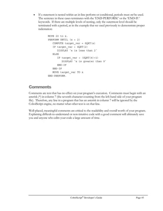 Page 32 CobolScript®
Developer’s Guide
Data Files
A CobolScript data file is just a special type of ASCII text file that contains data records. Records are a
long string of data values, or fields. Each record is terminated with a linefeed.
Records have a specific layout, so that each record has the same number of fields, and each specific
field within a record shares formatting characteristics with the field in the same position in the other
records in the data file. For example, if the fifth field in a record is a numeric with the value 000311,
then the fifth fields in the other records in the file will also be six byte numerics. An example
delimited data file with a delimiter of ‘|’ and several records in it might look like this:
12051999|al@bbnb.net|Reynolds|Al|10 Meisenheimer Drive|Womack|MI|49332|
12051999|smith@ffdfff.com|Smith|Roy|511 Critical Pass|Boca Raton|FL|33983|
07061999|misterm@wyyyee.edu|M|Mr|302489|Rejkyavik||54663-211|
Data files can be either token-delimited or fixed format. In a delimited file, a single byte delimiter
character of your choice is used to separate individual fields from one another, while in a fixed
format file, a fixed number of bytes is assigned to each field, so there is no need for a delimiter.
To enable a particular data file to be processed by a program, you must first describe the file. This is
done with the FD (File Description) statement. The FD statement has the following syntax:
FD filename RECORD IS length BYTES.
The filename argument is the alphanumeric literal or variable that indicates the name and path of the
data file. It’s best to keep your data files in the same directory as the CobolScript engine if you
frequently move your code between machines with Windows file systems and ones with Unix file
systems. This is because the directory symbol is different for these file systems ( ‘’ versus ‘/’ ) and
your code will then require that you change this symbol every time you switch between the two
platforms.
It’s important that you specify the correct length argument, since this tells CobolScript where to end
the record. A record is terminated with a carriage return-linefeed combination for Windows
machines, and just a linefeed for Unix platforms; these terminating characters, however, are not
included in the length argument, so that the same file can be described by the same FD statement,
regardless of platform.
The length argument can be either a numeric variable or a numeric literal. In either case, it should
have a positive (strictly greater than zero) integer value.
The length of a fixed width record is always equal to the sum of the lengths of the fields that
comprise it; calculating the length of a delimited record is a bit more involved, but not difficult. The
minimum length that you must use for a CobolScript delimited record, provided your delimiter
requires one byte of storage, is always equal to the formula:
Sum of lengths of individual record fields + (number of fields in record)
In delimited files, CobolScript right-pads the records with spaces, so that each record is still the exact
number of bytes specified in the length argument. This fact is relevant if you process a delimited
data file created with another application: Although reading and appending to that file will work fine
in CobolScript, updating existing records will not, since each record has a different size. For more
on this topic, see Chapter 4, File Processing and I/O.
 