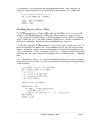 CobolScript®
Developer’s Guide Page 35
Symbol Meaning Example Example result
NOT = Not equal to 1 NOT = 3 1
 Greater than sign 18  1 1
1  18 0
1  1 0
 Less than sign 18  1 0
1  18 1
1  1 0
= Greater than or equal to 18 = 1 1
1 = 18 0
1 = 1 1
= Less than or equal to 18 = 1 0
1 = 18 1
1 = 1 1
AND Logical AND 2 AND 0 0
5 AND 3 1
0 AND 0 0
OR Logical OR 1 OR 0 1
0 OR 0 0
3 OR 7 1
XOR Logical exclusive OR 1 XOR 0 1
0 XOR 0 0
3 XOR 7 0
NOT Logical NOT NOT 1 0
NOT 0 1
NOT 9 0
		
	
Operations are not necessarily performed from left to right in an expression; instead, they are
evaluated in an order that depends on the relative rank of the operation, so long as no parentheses
are used. The order in which operations are performed in an expression, from first performed to last
performed, is:
Order Operation(s)
1 - (unary negative sign)
2 ^ (power)
3  (scientific notation)
4 % (mod)
5 /, * (divide, multiply)
6 +, - (add, subtract)
7 , , =, = (greater than, less than, greater than or equals,
less than or equals)
8 =, NOT = (equals, not equals)
9 NOT (logical not)
10 AND (logical and)
11 XOR (logical exclusive or)
12 OR (logical or)
 