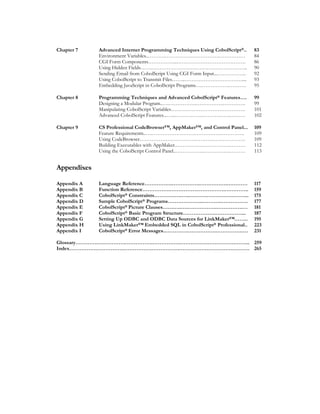 Chapter 7 Advanced Internet Programming Techniques Using CobolScript®.. 83
Environment Variables..……….…………….…………….…………… 84
CGI Form Components……………..…………………………………. 86
Using Hidden Fields…………………………………………………….. 90
Sending Email from CobolScript Using CGI Form Input...…………….. 92
Using CobolScript to Transmit Files……..…………………………….... 93
Embedding JavaScript in CobolScript Programs….…………….………. 95
Chapter 8 Programming Techniques and Advanced CobolScript® Features…. 99
Designing a Modular Program..….…………….…………….…………. 99
Manipulating CobolScript Variables……………………………………. 101
Advanced CobolScript Features...…...…………….…………….……… 102
Chapter 9 CS Professional CodeBrowser™, AppMaker™, and Control Panel... 109
Feature Requirements..….…………………….…………….…………. 109
Using CodeBrowser……………………………………………………. 109
Building Executables with AppMaker.…………….…………….……… 112
Using the CobolScript Control Panel..…………….…………….……… 113
Appendixes
Appendix A Language Reference…………….…………….…………….………… 117
Appendix B Function Reference…………….…………….…………….………….. 159
Appendix C CobolScript® Constraints…………….…..……….…………….……... 175
Appendix D Sample CobolScript® Programs………………...……….……………. 177
Appendix E CobolScript® Picture Clauses…….….….…………….…………….… 181
Appendix F CobolScript® Basic Program Structure……………….……………... 187
Appendix G Setting Up ODBC and ODBC Data Sources for LinkMaker™…….. 195
Appendix H Using LinkMaker™ Embedded SQL in CobolScript® Professional.. 223
Appendix I CobolScript® Error Messages..………….…………….…………….… 231
Glossary………….…………….…………….…………….…………….…………….……... 259
Index…………….…………….…………….…………….…………….…………….……… 265
 
