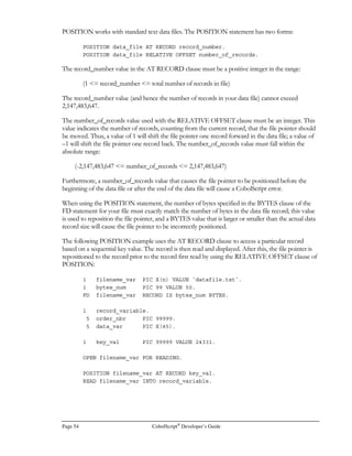 There are some general rules that govern conditions , no matter what form they take:
• As mentioned above, a condition will evaluate to FALSE only if its value is zero. Any other
numeric result is TRUE.
• A condition must evaluate to a numeric result. Alphanumeric results are invalid.
• Any level of compound condition nesting using parentheses is permitted.
• There is a finite length of condition; generally speaking, keep your condition’s component
expressions small enough to be easily understandable and you will avoid this limit. If you do
encounter the limit, assign the value of one or some of your expressions to a variable prior
to evaluating the condition. Then, your condition can include the variable in place of the
lengthy expression. If you cannot do this because you are evaluating alphanumerics, break
your condition up into multiple conditions instead, and nest your IF statements.
• There is a finite length of individual token (component of condition which is not separated
by spaces) permitted. Insert spaces between condition components if you encounter this
limit.
• There is no support for implied subjects or implied operators in CobolScript conditions.
You must completely write out your conditions. (If you’re not familiar with these terms,
 