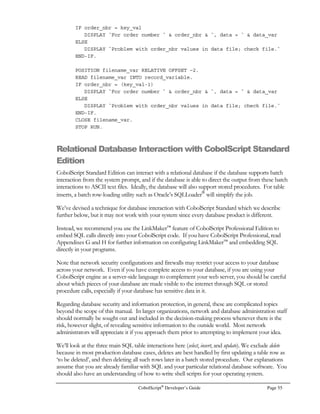 Page 38 CobolScript®
Developer’s Guide
don’t worry. They are COBOL constructs that don’t really have an equivalent in other
computer languages.)
		
-
CobolScript conditions come in two types: General logic tests, or Type I conditions, and tests of the
type of value contained in an alphanumeric variable or literal, which are Type II conditions. This is
the allowed syntax for both types of conditions, and rules specific to each condition type:
/		0
Expression
NOT Expression
Expression AND Expression
Expression OR Expression
Expression XOR Expression
Expression [IS] [NOT] = Expression
Expression [IS] [NOT] EQUAL [TO] Expression
Expression [IS] [NOT]  Expression
Expression [IS] [NOT] GREATER [THAN] Expression
Expression [IS] [NOT]  Expression
Expression [IS] [NOT] LESS [THAN] Expression
Expression [IS] [NOT] = Expression
Expression [IS] [NOT] = Expression
 