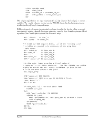 CobolScript®
Developer’s Guide Page 39
• A NUMERIC value is any valid number, including any negative sign and decimal
point. NUMERIC values may not include spaces; a value such as `5 ` will not be
considered numeric.
• An ALPHABETIC value is any value that falls within the ranges A-Z and a-z, or is a
space.
• All Type II conditions may operate only on alphanumeric variables or string literals.
Commands
A command is the reserved word or words that form the foundation of a single procedural
statement. In this section, we divide the commands into categories that can help give you a basic
idea of what CobolScript commands can be used for. Refer to Appendix A, Language Reference, for
detailed syntax rules governing each command as it is used in a complete statement.
General Program Control Commands
This group of commands is used to direct program flow, populate variables, and include code
modules from external files in a program. Check the Language Reference for a command to
determine its CobolScript syntax and its full capability.
ACCEPT DISPLAY INCLUDE PERFORM..VARYING
ADD DISPLAYLF INITIALIZE STOP RUN
COMPUTE DIVIDE MOVE SUBTRACT
CONTINUE GOBACK MULTIPLY
COPY IF PERFORM
File Processing Commands
These commands execute file input and output operations on normal text files. Files in fixed width
and delimited formats can be read into normal group-level data items, and normal group-level data
items can be populated and then written to delimited or fixed-width files. Note that these
commands will only operate on ASCII files; no proprietary data formats are supported in
CobolScript.
CLOSE POSITION REWRITE
OPEN READ WRITE
 
