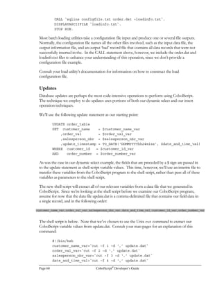 CobolScript®
Developer’s Guide Page 41
TCP/IP Commands
This group of commands provides the means to do TCP/IP socket programming using
CobolScript. Socket programming is useful for building data interfaces over a network, and for
other types of network communication tasks. A specific set of error-trapping variables is mandatory
when using these commands; these variables can be used to redirect program flow when errors are
encountered with a particular command.
ACCEPTFROMSOCKET CONNECTTOSOCKET GETHOSTNAME RECEIVESOCKET
BINDSOCKET CREATESOCKET GETTIMEFROMSERVER SENDSOCKET
CLOSESOCKET GETHOSTBYNAME LISTENTOSOCKET SHUTDOWNSOCKET
Unix Shell-style Commands
These commands either mimic a Unix shell command (BANNER and CALENDAR), provide a
unique twist on a shell command (GETBANNER and GETCALENDAR), or allow interaction
with the host environment (CALL).
BANNER CALL GETCALENDAR
CALENDAR GETBANNER
Dynamic Processing Command
This command enables dynamic execution of CobolScript statements that are held within variables.
This allows statements to be created ‘on the fly’ and is a basic construct of AI programming.
EXECUTE
TCP/IP
 