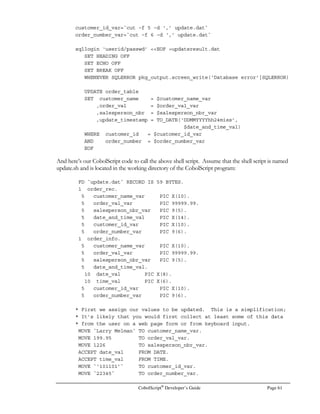 Page 42 CobolScript®
Developer’s Guide
CobolScript Reserved Words
This is a list of the reserved words in CobolScript, which includes commands, keywords, special
division and section words, and words reserved for future use in later releases of the CobolScript
engine. Not all words listed here necessarily have meaning to the current version of the CobolScript
engine, but you should not use any of these exact words as variable or module names. This list does
not include CobolScript function names, but you should also avoid naming any variables with the
same name as any function. The complete list of functions is in Appendix B, Function Reference.
ACCENT ELSE IF SENDSOCKET
ACCEPT ELSIF INTO SENTENCE
ACCEPTFROMSOCKET END IS SET
ADD ENDIF INCLUDE SHUTDOWNSOCKET
ALPHABETIC END-EXEC INITIALIZE SINGLEQUOTE
AND END-IF LENGTH SLEEP
AT END-PERFORM LESS SOURCE
AUTHOR ENVIRONMENT LINEFEED SPACE
BANNER EQUAL LISTENTOSOCKET SPACES
BINDSOCKET EQUALS MOVE SQL
BY EVALUATE MULTIPLY STOP
BYTES EXEC NEXT SUBTRACT
CALENDAR EXECUTE NOT TAB
CALL FD NUMERIC THAN
CARRIAGERETURN FILE OBJECT THEN
CLOSE FILLER OCCURS TIME
CLOSEDB FROM OFFSET TO
CLOSESOCKET FTPASCII OPEN STOP
COMPUTE FTPBINARY OPENDB SUBTRACT
COMPUTER FTPCD OR TAB
CONFIGURATION FTPCLOSE PERFORM THAN
CONNECTTOSOCKET FTPCONNECT PIC THEN
CONTINUE FTPGET POSITION TIME
COPY FTPPUT PROCEDURE TO
CREATESOCKET GETBANNER PROGRAM-ID UNTIL
CRLF GETCALENDAR READ UPDATING
DATA GETENV READING USING
DATE GETHOSTBYNAME RECEIVESOCKET VALUE
DAY GETHOSTNAME RECORD VARYING
DAY-OF-WEEK GETMAIL RELATIVE WEBPAGE
DELIMITED GETMAILOUNT REMAINDER WITH
DISPLAY GETTIMEFROMSERVER REPLICA WORKING-STORAGE
DISPLAYASCIIFILE GETWEBPAGE REWRITE WRITE
DISPLAYFILE GIVING ROUNDED WRITING
DISPLAYLF GOBACK RUN XOR
DIVIDE GREATER SECTION ZERO
DIVISION IDENTIFICATION SENDMAIL ZEROS
DOUBLEQUOTE
 