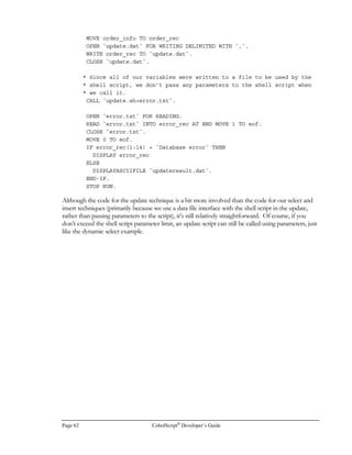CobolScript®
Developer’s Guide Page 43
Statements
A statement joins a CobolScript command with arguments and other keywords to form a single,
distinct operation. You can also think of a statement as being a ‘step’ in a program, since the
CobolScript engine executes code in a statement-by-statement manner. Sometimes a statement is
just a single-word command without arguments, as in the following two cases:
FTPASCII
CONTINUE
Normally, however, statements are composed of commands, arguments, and any additional
keywords that are required to complete the statement, as in:
MOVE source_var TO target_var
COMPUTE target_var = Y + 1
DIVIDE 10 BY 3 GIVING div_result REMAINDER remain_result
GETENV USING `CONTENT-LENGTH` content_variable
All statements, like sentences, must begin after column 7 (the seventh character counting from the
left-hand side of your text program file), meaning that the leftmost character in a statement should
be in column 8 or higher.
You should indent statements that are nested within conditionals with a consistent offset for each
successive level of nesting to make your code more legible. Appropriate indentation looks like this:
MOVE 20 to x.
PERFORM UNTIL (x  2)
COMPUTE target_var = SQRT(x)
IF target_var  SQRT(2) THEN
DISPLAY `x is less than 2`
ELSE
IF target_var  (SQRT(4)+1) THEN
DISPLAY `x is greater than 9`
END-IF
END-IF
MOVE target_var TO x
END-PERFORM.
A statement can be spread across multiple lines of your program if you wish, so long as all individual
arguments and keywords within the statement remain intact. A statement should not, however,
begin on the same line as a previous statement. The following lines, for example, are valid
CobolScript code:
 