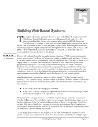 Page 44 CobolScript®
Developer’s Guide
IF truth_test_var
COMPUTE
target-var = SQRT (x)
+ 1
IF target-var
 SQRT (2)
DISPLAY `X is less than 2`
ELSE
DISPLAY `X  2`
END-IF
END-IF.
The following is not valid CobolScript code, since more than one statement is on a single line:
IF truth_test_var COMPUTE target_var = (6 + 2) END-IF.
You should be able to see by now that statements are really just a combination of the program
elements previously discussed in this chapter, like commands, variables, expressions, conditions, and
literals, in a way that makes sense to the CobolScript engine. For the exact syntax of each
command’s respective statement, see Appendix A, Language Reference.
Sentences
A program sentence is any phrase, statement, or group of statements in a program that is terminated
with a period.
All sentences must begin after column 7 (the seventh character counting from the left-hand side of
your text program file), meaning that the leftmost character in a statement should be in column 8 or
higher.
In CobolScript, each of the following items constitutes a discrete and complete sentence, and
therefore requires a period to terminate it:
• All Division and Section titles, as in ‘PROCEDURE DIVISION.’ and ‘WORKING-
STORAGE SECTION.’; see Appendix F, CobolScript Basic Program Structure, for more
information on Divisions and Sections;
• The ‘PROGRAM-ID.’ and ‘AUTHOR.’ keywords in the Identification Division are each
complete sentences on their own. Also, the argument to each of these keywords is a
complete sentence;
• The ‘SOURCE COMPUTER.’ and ‘OBJECT COMPUTER.’ phrases in the Environment
Division are each complete sentences on their own. The argument to each of these phrases
is a complete sentence as well;
• All complete FD (File Description) entries;
• All variable definitions, whether group-level data item or elementary data item;
• Module (code paragraph) names;
• All complete statements that are not between PERFORM..END-PERFORM (an in-line
perform) or IF..END-IF.
 