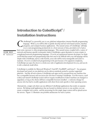 CobolScript®
Developer’s Guide Page 1
Introduction to CobolScript®
/
Installation Instructions
obolScript® is a powerful, easy to use, platform independent, internet-friendly programming
language. With it, you will be able to quickly develop and test web-based systems, interface
programs, and compact business applications. The natural syntax of CobolScript will help
you to start programming productively in a short amount of time, provided you’ve had at
least some exposure to other programming languages. This natural syntax, coupled with a variety of
network and internet-specific commands, makes CobolScript a great alternative to more cryptic or
complicated network programming languages. If you’re an experienced internet developer, we think
you’ll find that certain web programming tasks that used to be difficult with your old language will be
simple with CobolScript, and as a side benefit, your code will be more manageable and easier to
maintain. If you’ve avoided web programming in the past because of its apparent complexity,
CobolScript can open the door to a whole new style of application development for you, and can do
it with a relatively small effort.
CobolScript is available for Microsoft Windows®, SunOS®, FreeBSD®, and Linux®. Any program
developed and tested on one platform can be almost seamlessly ported to another supported
platform. And like all web systems, CobolScript web apps can be executed from any machine that
has a compatible browser and can access the web that is running CobolScript. For this reason, a well
coded, web-based CobolScript system will not require modification if client machines are changed or
upgraded, so long as the clients still have compatible browsers installed – a welcome change for
anyone who has had to modify applications with client front-ends specific to their operating system.
Alternatively, a single web client can run different CobolScript applications that reside on separate
servers. By linking small applications that are located on distinct servers to one another, you can
create a complete web system, and the processing for this single, larger system will be spread across
the servers. Figure 1.1 illustrates one possible architecture for such a system.
Chapter
1
C
I C O N K E Y
Importantpoint
 