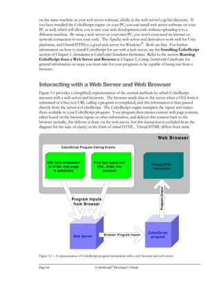 CobolScript®
Developer’s Guide Page 45
• If a statement is nested within an in-line perform or conditional, periods must not be used.
The sentence in these cases terminates with the ‘END-PERFORM.’ or the ‘END-IF.’
keywords. If there are multiple levels of nesting, only the outermost level should be
terminated with a period, as in the example that we used previously to demonstrate proper
indentation:
MOVE 20 to x.
PERFORM UNTIL (x  2)
COMPUTE target_var = SQRT(x)
IF target_var  SQRT(2)
DISPLAY `x is less than 2`
ELSE
IF target_var  (SQRT(4)+1)
DISPLAY `x is greater than 9`
END-IF
END-IF
MOVE target_var TO x
END-PERFORM.
Comments
Comments are text that has no effect on your program’s execution. Comments must begin with an
asterisk (*) in column 7 (the seventh character counting from the left-hand side of your program
file). Therefore, any line in a program that has an asterisk in column 7 will be ignored by the
CobolScript engine, no matter what other text is on that line.
Well-placed, meaningful comments are critical to the readability and overall worth of your program.
Explaining difficult-to-understand or non-intuitive code with a good comment will ultimately save
you and anyone who edits your code a large amount of time.
 