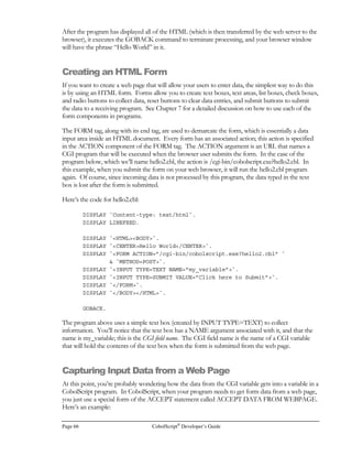 CobolScript®
Developer’s Guide Page 47
File Processing and I/O
ccessing and manipulating disk-resident data are tasks that must be performed by any
application that has long-term information storage requirements. Almost all business
applications utilize or manipulate external information in some form, and many scientific
programs also have data input and output, so any good programming language must
incorporate commands to enable the processing of data that is external to the program.
All native CobolScript data processing is done with ASCII text files, commonly referred to as flat files;
this flat file processing is the primary focus of this chapter. CobolScript will correctly process data
files that are either fixed field width or single-character delimited. If the data in the file is delimited,
the parsing of the fields is handled internally by CobolScript.
The data records in CobolScript data files are stored sequentially, meaning one after another.
Sequential organization is the most straightforward approach to organizing records within a file; the
operations that can be performed on such a file are necessarily basic, and in CobolScript, input and
output commands are restricted to entire-file operations (OPEN and CLOSE), entire-record
operations (READ, WRITE, REWRITE), and an operation that moves the file pointer
(POSITION). Nevertheless, if you have previously only dealt with relational database access
methods to retrieve or modify data, you should pay special attention to this chapter, since data access
methods such as direct SQL calls are strictly a CobolScript Professional Edition feature and are not
available from within CobolScript Standard Edition.
It is, however, possible for CobolScript Standard Edition to interact with a relational database, if the
RDBMS (relational database management system) supports stored procedures, these procedures can
be called from the system prompt, and the RDBMS is able to direct the output from stored
procedure calls to flat files. Our interaction technique, which uses a combination of stored
procedure calls and intermediate flat files, is described in the last section of this chapter. Since your
actual technique will vary depending on the relational database that you use and any firewall that may
exist on your network, the information in this section is presented at a more conceptual level than
the other sections in the chapter.
If you are programming with CobolScript Professional Edition, and you want to directly interact
with a relational database using CobolScript LinkMaker™’s embedded SQL capability, refer to
Appendixes G and H for instructions on configuring and using LinkMaker™.
Chapter
4
A
I C O N K E Y
Importantpoint
 