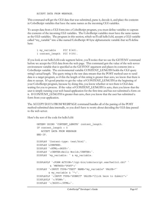 Page 48 CobolScript®
Developer’s Guide
Describing Files and Defining Data Records
Before any processing can be done on a data file, you must first describe it using an FD statement,
and you must create a record variable that defines the individual fields within each data record. See
the Data and Copybook Files section of Chapter 3 for more details on describing a file and
defining a data record.
Opening Files
Before you can begin reading data from a file or writing data to a file, you must first open the file.
Opening a file lets the operating system know that you intend to perform an input or output
operation on that file, and prepares the file for subsequent operations. You can open a file in
CobolScript for reading, writing, updating, or appending.
If you open a file for writing and the file already exists, its contents will be destroyed and a new file
created in its place. Opening a file for reading, updating, or appending, however, will not destroy the
file’s contents.
The DELIMITED WITH clause can be added to an OPEN statement to indicate that a data file is
delimited, meaning that fields are separated with a single-character delimiter that is specified after the
WITH keyword. The absence of the DELIMITED WITH phrase indicates that the data file has
fixed width fields, which will be separated based on the individual field sizes in the record definition.
Below are some examples of each variation of the OPEN statement, with and without the
DELIMITED WITH clause:
OPEN test_file FOR READING.
OPEN `test.dat` FOR READING DELIMITED WITH `|`.
OPEN `test_file FOR WRITING.
OPEN test_file FOR WRITING DELIMITED WITH `,`.
OPEN `test.dat` FOR APPENDING.
OPEN test_file FOR APPENDING DELIMITED WITH `,`.
If you’re working in a Unix environment, you must have the appropriate permissions set for your
data files; specifically, read as well as write permissions must be set on all data files for all file
processing options. Even files that are only opened for reading must have Unix write permissions
set, because early versions of CobolScript used OPEN FOR READING to update records as well
as to read them; to be backward compatible, current versions of CobolScript still support this
format.
Closing Files
After you have finished working with a file, you must close it. Closing a file releases the file
descriptor to the operating system; failing to close a file will cause the file to be locked and appear
unavailable to other applications. Here is an example of the CLOSE statement:
CLOSE `test.dat`.
 