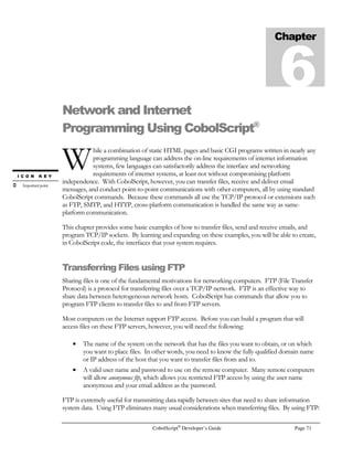 Page 52 CobolScript®
Developer’s Guide
1,test, `
test,1, `
You can see that, unlike the fixed width file, the starting position of each individual field within a
delimited record varies.
Writing to a File by Updating Existing Records
In certain situations, you will probably want to update a record that already exists in a data file
without appending an additional record to the file. To update a record in a data file, you should first
open the file for update using the UPDATING keyword, as in:
OPEN test_file FOR UPDATING.
Next, you should perform reads until you have read the record that you wish to update. Then, using
the REWRITE statement, you can overwrite the old record, as in the following:
REWRITE record_variable TO test_file.
Here’s some code that demonstrates this technique more completely:
1 eof PIC 9 VALUE 0.
1 rec_found PIC 9 VALUE 0.
1 rec_position PIC 999999.
1 test_file PIC X(n) VALUE `TEST.DAT`.
FD test_file record is 9 bytes.
1 record_var.
5 field_1 PIC X(4).
5 field_2 PIC X(5).
1 customer_of_interest PIC X(n) VALUE `Dave`.
1 new_field_2_val PIC X(n) VALUE `Davie`.
OPEN test_file FOR UPDATING.
PERFORM VARYING rec_position FROM 1 BY 1 UNTIL eof OR rec_found
READ test_file INTO record_var
AT END MOVE 1 TO eof
IF field_1 = customer_of_interest
MOVE 1 TO rec_found
MOVE new_field_2_val TO field_2
REWRITE record_var TO test_file
END-IF
END-PERFORM.
CLOSE test_file.
IF eof
DISPLAY `Customer record of interest was not found.`
END-IF.
 