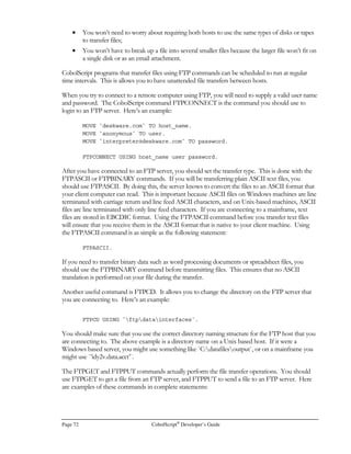CobolScript®
Developer’s Guide Page 53
Because CobolScript right-pads delimited records with spaces, each record is the exact number of
bytes specified in the length argument to the initial FD statement. This allows any CobolScript data
record, whether fixed format or delimited, to be updated in a simple and efficient manner with a
simple record overlay, and without requiring any complex file reorganization for each update.
However, if you process a delimited data file created with another application such as a Microsoft
Excel
CSV (comma-separated values) file, CobolScript updates to this file will usually not work
properly, since each record in the file will have a different byte length (reads and appends to the
unmodified file will work correctly, however). The data must be copied to a different file via a
CobolScript program before records can be individually updated. Here’s an example of a program
that does this (available in the sample program RECCOPY.CBL):
1 input_file PIC X(n) value `INPUT.CSV`.
FD input_file RECORD IS 100 BYTES.
1 input_record.
5 ir_input_1 PIC X(33).
5 ir_input_2 PIC X(32).
5 ir_input_3 PIC X(30).
5 ir_input_4 PIC X.
1 output_file PIC X(n) value `OUTPUT.CSV`.
FD output_file RECORD IS 100 BYTES.
1 eof PIC 9 VALUE 0.
OPEN input_file FOR READING DELIMITED WITH `,`.
OPEN output_file FOR WRITING DELIMITED WITH `,`.
PERFORM UNTIL eof
READ input_file INTO input_record AT END MOVE 1 TO eof
WRITE input_record TO output_file
END-PERFORM.
CLOSE input_file.
CLOSE output_file.
GOBACK.
Relative and Absolute File Positioning
If you regularly process a large number of records in flat files, you’re probably aware of the time-
consuming nature of sequential searches. As your file sizes increase, sequential search times increase
by a proportional amount; if file sizes grow unchecked, search times will eventually become
unacceptably long. In fact, this is perhaps the most critical limitation of flat file databases, and it is
what prompts many organizations to opt instead for relational databases, more so than data
granularity, manageability, or other considerations.
In CobolScript, flat file search times can be reduced by using the POSITION statement. This
statement positions the file pointer at the beginning of a particular record within a text data file in a
single step. If a data file uses a sequential numeric value as the record key value, a record within the
file can be randomly (directly) accessed given that key value.
For COBOL developers, the POSITION statement functionality is similar to relative file processing.
 