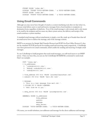 Page 54 CobolScript®
Developer’s Guide
POSITION works with standard text data files. The POSITION statement has two forms:
POSITION data_file AT RECORD record_number.
POSITION data_file RELATIVE OFFSET number_of_records.
The record_number value in the AT RECORD clause must be a positive integer in the range:
(1 = record_number = total number of records in file)
The record_number value (and hence the number of records in your data file) cannot exceed
2,147,483,647.
The number_of_records value used with the RELATIVE OFFSET clause must be an integer. This
value indicates the number of records, counting from the current record, that the file pointer should
be moved. Thus, a value of 1 will shift the file pointer one record forward in the data file; a value of
–1 will shift the file pointer one record back. The number_of_records value must fall within the
absolute range:
(-2,147,483,647 = number_of_records = 2,147,483,647)
Furthermore, a number_of_records value that causes the file pointer to be positioned before the
beginning of the data file or after the end of the data file will cause a CobolScript error.
When using the POSITION statement, the number of bytes specified in the BYTES clause of the
FD statement for your file must exactly match the number of bytes in the data file record; this value
is used to reposition the file pointer, and a BYTES value that is larger or smaller than the actual data
record size will cause the file pointer to be incorrectly positioned.
The following POSITION example uses the AT RECORD clause to access a particular record
based on a sequential key value. The record is then read and displayed. After this, the file pointer is
repositioned to the record prior to the record first read by using the RELATIVE OFFSET clause of
POSITION:
1 filename_var PIC X(n) VALUE `datafile.txt`.
1 bytes_num PIC 99 VALUE 50.
FD filename_var RECORD IS bytes_num BYTES.
1 record_variable.
5 order_nbr PIC 99999.
5 data_var PIC X(45).
1 key_val PIC 99999 VALUE 24331.
OPEN filename_var FOR READING.
POSITION filename_var AT RECORD key_val.
READ filename_var INTO record_variable.
 
