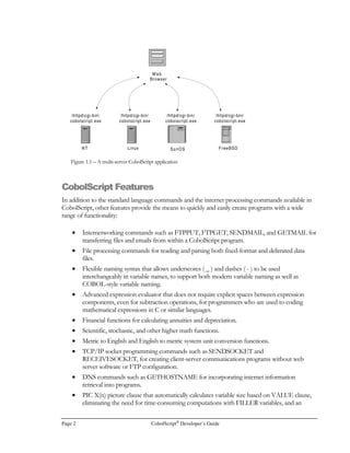 Page 2 CobolScript®
Developer’s Guide
CobolScript Features
In addition to the standard language commands and the internet processing commands available in
CobolScript, other features provide the means to quickly and easily create programs with a wide
range of functionality:
• Internetworking commands such as FTPPUT, FTPGET, SENDMAIL, and GETMAIL for
transferring files and emails from within a CobolScript program.
• File processing commands for reading and parsing both fixed-format and delimited data
files.
• Flexible naming syntax that allows underscores ( _ ) and dashes ( - ) to be used
interchangeably in variable names, to support both modern variable naming as well as
COBOL-style variable naming.
• Advanced expression evaluator that does not require explicit spaces between expression
components, even for subtraction operations, for programmers who are used to coding
mathematical expressions in C or similar languages.
• Financial functions for calculating annuities and depreciation.
• Scientific, stochastic, and other higher math functions.
• Metric to English and English to metric system unit conversion functions.
• TCP/IP socket programming commands such as SENDSOCKET and
RECEIVESOCKET, for creating client-server communications programs without web
server software or FTP configuration.
• DNS commands such as GETHOSTNAME for incorporating internet information
retrieval into programs.
• PIC X(n) picture clause that automatically calculates variable size based on VALUE clause,
eliminating the need for time-consuming computations with FILLER variables, and an
Linux SunOS FreeBSDNT
Web
Browser
httpdcgi-bin
cobolscript.exe
/httpd/cgi-bin/
cobolscript.exe
/httpd/cgi-bin/
cobolscript.exe
/httpd/cgi-bin/
cobolscript.exe
Figure 1.1 – A multi-server CobolScript application
 