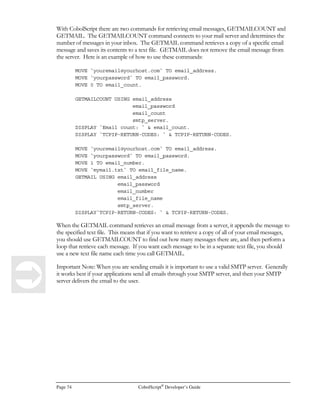 CobolScript®
Developer’s Guide Page 55
IF order_nbr = key_val
DISPLAY `For order number `  order_nbr  `, data = `  data_var
ELSE
DISPLAY `Problem with order_nbr values in data file; check file.`
END-IF.
POSITION filename_var RELATIVE OFFSET –2.
READ filename_var INTO record_variable.
IF order_nbr = (key_val-1)
DISPLAY `For order number `  order_nbr  `, data = `  data_var
ELSE
DISPLAY `Problem with order_nbr values in data file; check file.`
END-IF.
CLOSE filename_var.
STOP RUN.
Relational Database Interaction with CobolScript Standard
Edition
CobolScript Standard Edition can interact with a relational database if the database supports batch
interaction from the system prompt, and if the database is able to direct the output from these batch
interactions to ASCII text files. Ideally, the database will also support stored procedures. For table
inserts, a batch row-loading utility such as Oracle’s SQLLoader
will simplify the job.
We’ve devised a technique for database interaction with CobolScript Standard which we describe
further below, but it may not work with your system since every database product is different.
Instead, we recommend you use the LinkMaker™ feature of CobolScript Professional Edition to
embed SQL calls directly into your CobolScript code. If you have CobolScript Professional, read
Appendixes G and H for further information on configuring LinkMaker™ and embedding SQL
directly in your programs.
Note that network security configurations and firewalls may restrict your access to your database
across your network. Even if you have complete access to your database, if you are using your
CobolScript engine as a server-side language to complement your web server, you should be careful
about which pieces of your database are made visible to the internet through SQL or stored
procedure calls, especially if your database has sensitive data in it.
Regarding database security and information protection, in general, these are complicated topics
beyond the scope of this manual. In larger organizations, network and database administration staff
should normally be sought out and included in the decision-making process whenever there is the
risk, however slight, of revealing sensitive information to the outside world. Most network
administrators will appreciate it if you approach them prior to attempting to implement your idea.
We’ll look at the three main SQL table interactions here (select, insert, and update). We exclude delete
because in most production database cases, deletes are best handled by first updating a table row as
‘to be deleted’, and then deleting all such rows later in a batch stored procedure. Our explanations
assume that you are already familiar with SQL and your particular relational database software. You
should also have an understanding of how to write shell scripts for your operating system.
 