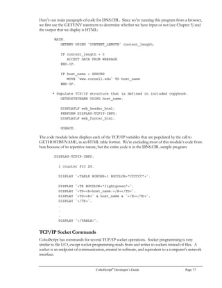 CobolScript®
Developer’s Guide Page 57
Assume the shell script above is named query.sh, and is in the same directory as our
CobolScript engine:
CALL `query.sh error.txt`.
OPEN `error.txt` FOR READING.
READ `error.txt` INTO ERROR-REC AT END MOVE `Y` TO WS-EOF.
CLOSE `error.txt`.
MOVE `N` TO WS-EOF.
IF ERROR-REC(1:14) = `Database error` THEN
DISPLAY ERROR-REC
ELSE
OPEN `queryresult.dat` FOR READING
PERFORM UNTIL WS-EOF = `Y`
READ `queryresult.dat` INTO QUERY-REC AT END MOVE `Y` TO WS-EOF
DISPLAY QUERY-REC
END-PERFORM
CLOSE `queryresult.dat`
END-IF.
STOP RUN.
The results returned by this approach are essentially real-time. The drawback to this type of query is
that it accesses the database every time this program is run.

  