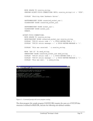 Page 58 CobolScript®
Developer’s Guide
SELECT customer_name
FROM order_table
WHERE customer_id = $customer_id_var
AND order_number  $order_number_var
EOF
This script is dependent on two input parameters ($1 and $2), which are then assigned to our two
variables. The variable values are inserted into the WHERE clause, thereby changing our query
condition and result based on external values.
Unlike static queries, dynamic selects must always be performed at the time the calling program is
run, since their result set depends directly on parameters passed in from the calling program. Here’s
a portion of the CobolScript code to call the above shell script:
MOVE `‘101101’` TO cust_id.
MOVE `22345` TO order_nbr.
* We build our CALL argument below. All of the following target
* variables are assumed to be components of the group item
* input_group.
MOVE `query.sh ` TO input_arg_1.
MOVE cust_id TO input_arg_2.
MOVE ` ` TO input_arg_3.
MOVE order_nbr TO input_arg_4.
MOVE ` error.txt` TO input_arg_5.
* At this point, input_group has a literal value of
* `query.sh ‘101101’ 22345 error.txt`. The two literals that follow
* query.sh are our two shell script parameters that will be used
* inside the WHERE clause of the query.
CALL input_group.
OPEN `error.txt` FOR READING.
READ `error.txt` INTO error_rec AT END MOVE 1 TO eof.
CLOSE `error.txt`.
MOVE 0 TO eof.
IF error_rec(1:14) = `Database error` THEN
DISPLAY error_rec
ELSE
OPEN `queryresult.dat` FOR READING
PERFORM UNTIL eof
READ `queryresult.dat` INTO query_rec AT END MOVE 1 TO eof
DISPLAY query_rec
END-PERFORM
CLOSE `queryresult.dat`
END-IF.
STOP RUN.
 