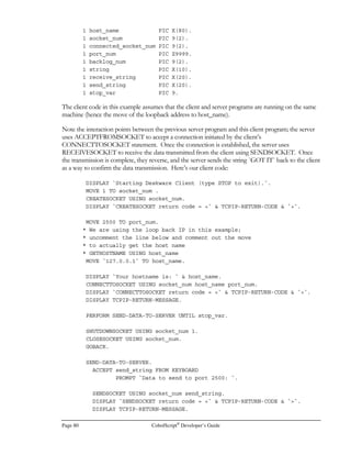 CobolScript®
Developer’s Guide Page 59
By building the CALL argument in this manner, you can easily pass the values in CobolScript
variables as parameters to shell scripts. These parameters can then be used in select statement
conditions that are inside the shell script.
Inserts
We’ll be doing database inserts a bit differently than we handled queries, since inserts tend to be
involve much more text input than dynamic select statements do.
A batch ASCII file loading utility will simplify the task of inserting database rows from CobolScript
input. The insert example that we give below assumes that such a utility is available for you to use.
Here’s the important CobolScript code for our insert:
FD `order.dat` RECORD IS 57 BYTES.
1 order_rec
5 rec_cust_id PIC X(10).
5 rec_order_nbr PIC 9(6).
5 rec_order_val PIC 99999.99.
5 rec_tax_val PIC 99999.99.
5 rec_salesperson_nbr PIC 9(5).
5 rec_date_and_time_val PIC X(14).
1 order_info.
5 cust_id PIC X(10).
5 order_nbr PIC 999999.
5 order_val PIC 99999.99.
5 tax_val PIC 99999.99.
5 salesperson_nbr PIC 99999.
5 date_and_time_val.
10 date_val PIC X(8).
10 time_val PIC X(6).
* First we assign our values to be inserted. This is a simplification;
* It’s likely that you would first collect at least some of this data
* from the user on a web page form or from keyboard input.
MOVE `‘101101’` TO cust_id.
MOVE `22345` TO order_nbr.
MOVE 199.95 TO order_val.
MOVE 12.90 TO tax_val.
MOVE 1226 TO salesperson_nbr.
ACCEPT date_val FROM DATE.
ACCEPT time_val FROM TIME.
MOVE order_info TO order_rec.
OPEN `order.dat` FOR WRITING DELIMITED WITH `,`.
WRITE order_rec TO `order.dat`.
CLOSE `order.dat`.
 