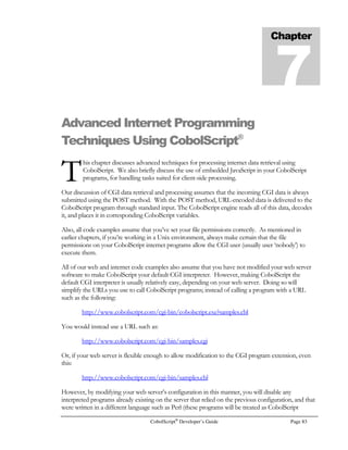 Page 62 CobolScript®
Developer’s Guide
MOVE order_info TO order_rec
OPEN `update.dat` FOR WRITING DELIMITED WITH `,`.
WRITE order_rec TO `update.dat`.
CLOSE `update.dat`.
* Since all of our variables were written to a file to be used by the
* shell script, we don’t pass any parameters to the shell script when
* we call it.
CALL `update.sherror.txt`.
OPEN `error.txt` FOR READING.
READ `error.txt` INTO error_rec AT END MOVE 1 TO eof.
CLOSE `error.txt`.
MOVE 0 TO eof.
IF error_rec(1:14) = `Database error` THEN
DISPLAY error_rec
ELSE
DISPLAYASCIIFILE `updateresult.dat`.
END-IF.
STOP RUN.
Although the code for the update technique is a bit more involved than the code for our select and
insert techniques (primarily because we use a data file interface with the shell script in the update,
rather than passing parameters to the script), it’s still relatively straightforward. Of course, if you
don’t exceed the shell script parameter limit, an update script can still be called using parameters, just
like the dynamic select example.
 