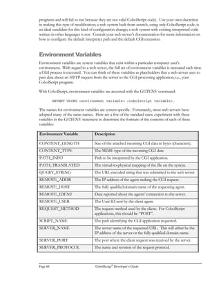 CobolScript®
Developer’s Guide Page 63
Building Web-Based Systems
his chapter will describe techniques that can be used for building web-based systems with
CobolScript. Since CobolScript is an interpreted language, it lends itself well to the
debugging and tweaking that are often necessary when outputting HTML documents.
You’ll find that it’s very easy to write small pieces of CobolScript code and then run and re-
run the code in your web browser to see if you get the desired results. CobolScript also has syntax
specifically designed to simplify and quicken the development of web systems, such as the ACCEPT
DATA FROM WEBPAGE statement, the GETENV command, and the GETWEBPAGE
command, all of which are described in this chapter.
If you’re still confused about why you need a language other than HTML to create web pages, the
answer is that you don’t, if all that you’re interested in doing is displaying static web pages. However,
if you want your site visitors to interact with your web pages in any way; if you want to display or not
display certain HTML based on conditions; or if you want to build a web-based system, then a
programming language like CobolScript, not just a markup language like HTML, is required.
Furthermore, as you become more familiar with web programming., you will discover that using a
web server and standard browsers to run CobolScript web-based systems that are internal to your
organization (intranets) can be an efficient and economical alternative to systems that have a client-
side component that must be individually installed and managed on each user’s machine.
CobolScript normally communicates with a web server through CGI (the Common Gateway
Interface). The Common Gateway Interface is a type of protocol; it defines a method of interaction
between the web server and external programs, which are normally run by the web server in only
two situations:
• When a form on an active web page is submitted;
• When a URL that calls a program (as opposed to a URL that calls a static web page) is typed
into the Location: text box, or its equivalent, in a browser.
When data from a web page is sent to a CobolScript program, the data is encoded in accordance
with the CGI protocol. The CobolScript engine can automatically decode this data stream when it
has been submitted via the Post method and place each field of data in a corresponding CobolScript
variable. This makes CobolScript a very easy programming language to use for web and internet
development. Instead of building interfaces to web servers, you can focus your programming efforts
on the business logic that belongs in your code.
To run the program examples in this chapter, or to run any CobolScript web programs, for that
matter, you must have access to a web server. You must also have installed the CobolScript engine
Chapter
5
T
I C O N K E Y
Importantpoint
 