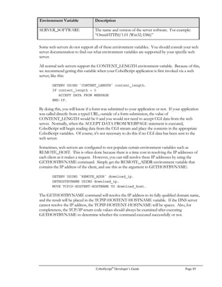 Page 64 CobolScript®
Developer’s Guide
on the same machine as your web server software, ideally in the web server’s cgi-bin directory. If
you have installed the CobolScript engine on your PC, you can install web server software on your
PC as well, which will allow you to test your web development code without uploading it to a
different machine. By using a web server on your own PC, you won’t even need an internet or
network connection to run your code. The Apache web server and derivatives work well for Unix
platforms, and OmniHTTPd is a good web server for Windows
. Both are free. For further
information on how to install CobolScript for use with a web server, see the Installing CobolScript
section of Chapter 1, Introduction to CobolScript/Installation Instructions. Refer to the section Running
CobolScript from a Web Server and Browser in Chapter 2, Getting Started with CobolScript, for
general information on steps you must take for your programs to be capable of being run from a
browser.
Interacting with a Web Server and Web Browser
Figure 5.1 provides a (simplified) representation of the normal methods by which CobolScript
interacts with a web server and browsers. The browser sends data to the server when a CGI form is
submitted or a free-text URL calling a program is completed, and this information is then passed
directly from the server to CobolScript. The CobolScript engine interprets the inputs and makes
them available to your CobolScript program. Your program then creates custom web page content,
either based on the browser inputs or other information, and delivers this content back to the
browser (actually, this delivery is done via the web server, but this interaction is excluded from the
diagram for the sake of clarity) in the form of virtual HTML. Virtual HTML differs from static
Web Server
Web Browser
Virtual HTML
Document
CobolScript
program
CobolScript Program-Calling Events
CGI form embedded
in HTML web page
is submitted
Free text typed into
URL, Enter key
pressed
Program Inputs
from Browser
ProgramOutput
Browser Program Inputs
Figure 5.1 – A representation of CobolScript program interactions with a web browser and web server.
 