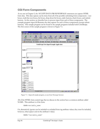 CobolScript®
Developer’s Guide Page 65
HTML in that virtual HTML is HTML code that has been output by a program, while static HTML
resides in an independent HTML file. There is no syntactical difference between the two.
Creating Virtual HTML
Creating a virtual HTML document is simply a matter of displaying valid HTML to standard output.
The example program below, which we’ll call hello1.cbl, is very simple CobolScript code that will do
just this, without any conditions or input processing.
To run the example, first place it in your web server’s cgi-bin directory. Then, if you are running
your browser and your web server on the same machine, and 127.0.0.1 is your web server’s loopback
address (the IP address that a machine typically uses to refer to itself), execute the program by typing
http://127.0.0.1/cgi-bin/cobolscript.exe?hello1.cbl in your browser’s URL window. If your web
server is on a different machine than your browser but you know your server IP address, just
substitute that address for 127.0.0.1.
You can also run this program from a command line by simply typing the following at the command
prompt:
cobolscript.exe hello1.cbl
This will display the raw HTML output to your command line screen.
Here’s the hello1.cbl code:
DISPLAY `Content-type: text/html `.
DISPLAY LINEFEED.
DISPLAY `HTMLBODY`.
DISPLAY `CENTERHello World/CENTER`.
DISPLAY `/BODY/HTML`.
GOBACK.
You can see that the first text we display is the MIME header, which is this exact literal:
`Content-type: text/html`
This is followed immediately by the display of a LINEFEED character. Displaying a MIME header,
followed by a linefeed, indicates to the web server that the program output that will follow the
header will be a certain MIME type of input. In this case (and in the vast majority of your CGI
programming), the MIME type is text/html, which means that we intend to output HTML content.
The web server will recognize this MIME type and pass the remainder of our output on to the
browser as HTML.
It’s very important to remember to display the correct MIME header, followed by a line with only a
linefeed, in the beginning of your CobolScript CGI programs. Failing to do this may prevent
anything at all from displaying in your browser when you attempt to run your programs; depending
on how your web server is configured, you may or may not get an appropriate error message in your
browser window.
 