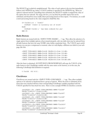 Page 68 CobolScript®
Developer’s Guide
Again, if CONTENT-LENGTH is greater than zero, there is CGI data waiting to be accepted, and
therefore the ACCEPT DATA FROM WEBPAGE statement should be executed. This statement
will look at the CGI data stream being sent from the web server, decode it, and match the CGI form
variable names with CobolScript variable names. That is why both the CobolScript variable and the
form field are named my_variable. Because these two names correspond, the data associated with
the form field my_variable will be moved to the contents of the CobolScript variable my_variable. All
decoding and parsing of the CGI data stream is performed automatically.
Important note: The maximum elementary variable size in CobolScript is 2,000 bytes. If you happen
to have an individual CGI field that has contents greater than 2,000 bytes, only the first 2,000 bytes
of data will be stored in any target CobolScript variable that is an elementary data item. The rest will
be truncated.
DISPLAY and DISPLAYLF
The DISPLAY and DISPLAYLF commands differ most significantly in the way they handle group
items. This has special relevance in the context of CGI development, since you may or may not
want your HTML output to have line breaks in it that makes it more readable. The differences in
the two are:
• The DISPLAY command will print a literal or the contents of any variable to standard
output. After all of the arguments to DISPLAY have been displayed, a linefeed character
displays, terminating the output. In the case of a group-level data item DISPLAY, all
individual components of the group item will print on the same line.
• The DISPLAYLF command will print a literal or the contents of a variable to standard
output, followed by an ASCII line feed character between each individual component of a
group-level data item, or each individual argument, if multiple arguments are specified. After
all of the arguments have been displayed, another linefeed character is displayed to complete
the output.
Let’s take a look at how DISPLAY and DISPLAYLF each display the following group-level data
item. Note the use of the Implied PIC X(n) FILLER variables (explained in the Variables section
of Chapter 3):
1 form_var.
5 `FORM ACTION=cobolscript.exe?test.cbl METHOD=POST`.
5 `INPUT TYPE=TEXT NAME=field1`.
5 `INPUT TYPE=SUBMIT VALUE=Submit`.
5 `/FORM`.
The statement DISPLAY form_var will produce the following output (all on a single line):
FORM ACTION=cobolscript.exe?test.cbl METHOD=POSTINPUT TYPE=TEXT NAME=field1INPUT TYPE=SUBMIT VALUE=Submit/FORM
 
