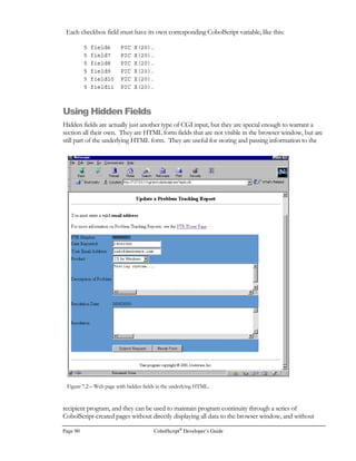 CobolScript®
Developer’s Guide Page 69
The statement DISPLAYLF form_var will produce the following output:
FORM ACTION=cobolscript.exe?test.cbl METHOD=POST
INPUT TYPE=TEXT NAME=field1
INPUT TYPE=SUBMIT VALUE=Submit
/FORM
Retrieving Web Pages
If you ever need to build an application that retrieves web pages, you can use the GETWEBPAGE
command. It connects to a web server, retrieves a given web page, and saves it to a user-specified
file.
The program below called WEB.CBL demonstrates the usage of the GETWEBPAGE command.
It utilizes a standard data structure called TCPIP-RETURN-CODES. This group level data item
will be populated with information from the specific web server you are accessing. TCPIP-
RETURN-CODE is a number, while TCPIP-RETURN-MESSAGE is a string. Typically a
successful return code for this operation will be zero, and the return message will contain a string
describing the number of bytes received for a particular web document.
Here’s a portion of the code for WEB.CBL:
1 TCPIP-RETURN-CODES.
5 TCPIP-RETURN-CODE PIC 9(07).
5 TCPIP-RETURN-MESSAGE PIC X(255).
MOVE `www.deskware.com` TO host_name.
MOVE `/cobol/cobol.htm` TO web_page_name.
MOVE `web.txt` TO file_name.
DISPLAY `` host_name ``.
DISPLAY `` web_page_name ``.
DISPLAY `` file_name ``.
GETWEBPAGE USING host_name web_page_name file_name.
DISPLAY `TCPIP-RETURN-CODES: ` TCPIP-RETURN-CODES.
GOBACK.
The host name in this example is a fully qualified domain name – www.deskware.com. It is also
acceptable to specify a raw IP address as the host name argument. The file name argument is used
to create a file with the HTML that you are retrieving. The named file is overwritten each time the
GETWEBPAGE command is executed.
 