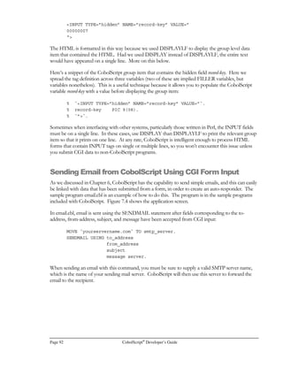 CobolScript®
Developer’s Guide Page 71
Network and Internet
Programming Using CobolScript®
hile a combination of static HTML pages and basic CGI programs written in nearly any
programming language can address the on-line requirements of internet information
systems, few languages can satisfactorily address the interface and networking
requirements of internet systems, at least not without compromising platform
independence. With CobolScript, however, you can transfer files, receive and deliver email
messages, and conduct point-to-point communications with other computers, all by using standard
CobolScript commands. Because these commands all use the TCP/IP protocol or extensions such
as FTP, SMTP, and HTTP, cross-platform communication is handled the same way as same-
platform communication.
This chapter provides some basic examples of how to transfer files, send and receive emails, and
program TCP/IP sockets. By learning and expanding on these examples, you will be able to create,
in CobolScript code, the interfaces that your system requires.
Transferring Files using FTP
Sharing files is one of the fundamental motivations for networking computers. FTP (File Transfer
Protocol) is a protocol for transferring files over a TCP/IP network. FTP is an effective way to
share data between heterogeneous network hosts. CobolScript has commands that allow you to
program FTP clients to transfer files to and from FTP servers.
Most computers on the Internet support FTP access. Before you can build a program that will
access files on these FTP servers, however, you will need the following:
• The name of the system on the network that has the files you want to obtain, or on which
you want to place files. In other words, you need to know the fully qualified domain name
or IP address of the host that you want to transfer files from and to.
• A valid user name and password to use on the remote computer. Many remote computers
will allow anonymous ftp, which allows you restricted FTP access by using the user name
anonymous and your email address as the password.
FTP is extremely useful for transmitting data rapidly between sites that need to share information
system data. Using FTP eliminates many usual considerations when transferring files. By using FTP:
Chapter
6
WI C O N K E Y
Importantpoint
 