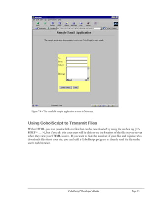 Page 72 CobolScript®
Developer’s Guide
• You won’t need to worry about requiring both hosts to use the same types of disks or tapes
to transfer files;
• You won’t have to break up a file into several smaller files because the larger file won’t fit on
a single disk or as an email attachment.
CobolScript programs that transfer files using FTP commands can be scheduled to run at regular
time intervals. This is allows you to have unattended file transfers between hosts.
When you try to connect to a remote computer using FTP, you will need to supply a valid user name
and password. The CobolScript command FTPCONNECT is the command you should use to
login to an FTP server. Here’s an example:
MOVE `deskware.com` TO host_name.
MOVE `anonymous` TO user.
MOVE `interpreter@deskware.com` TO password.
FTPCONNECT USING host_name user password.
After you have connected to an FTP server, you should set the transfer type. This is done with the
FTPASCII or FTPBINARY commands. If you will be transferring plain ASCII text files, you
should use FTPASCII. By doing this, the server knows to convert the files to an ASCII format that
your client computer can read. This is important because ASCII files on Windows machines are line
terminated with carriage return and line feed ASCII characters, and on Unix-based machines, ASCII
files are line terminated with only line feed characters. If you are connecting to a mainframe, text
files are stored in EBCDIC format. Using the FTPASCII command before you transfer text files
will ensure that you receive them in the ASCII format that is native to your client machine. Using
the FTPASCII command is as simple as the following statement:
FTPASCII.
If you need to transfer binary data such as word processing documents or spreadsheet files, you
should use the FTPBINARY command before transmitting files. This ensures that no ASCII
translation is performed on your file during the transfer.
Another useful command is FTPCD. It allows you to change the directory on the FTP server that
you are connecting to. Here’s an example:
FTPCD USING `ftpdatainterfaces`.
You should make sure that you use the correct directory naming structure for the FTP host that you
are connecting to. The above example is a directory name on a Unix based host. If it were a
Windows based server, you might use something like `C:datafilesoutput`, or on a mainframe you
might use `’idy2v.data.acct’`.
The FTPGET and FTPPUT commands actually perform the file transfer operations. You should
use FTPGET to get a file from an FTP server, and FTPPUT to send a file to an FTP server. Here
are examples of these commands in complete statements:
 