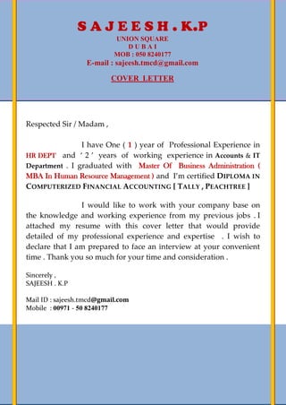 1
Respected Sir / Madam ,
I have One ( 1 ) year of Professional Experience in
HR DEPT and ‘ 2 ’ years of working experience in Accounts & IT
Department . I graduated with Master Of Business Administration (
MBA In Human Resource Management ) and I’m certified DIPLOMA IN
COMPUTERIZED FINANCIAL ACCOUNTING [ TALLY , PEACHTREE ]
I would like to work with your company base on
the knowledge and working experience from my previous jobs . I
attached my resume with this cover letter that would provide
detailed of my professional experience and expertise . I wish to
declare that I am prepared to face an interview at your convenient
time . Thank you so much for your time and consideration .
Sincerely ,
SAJEESH . K.P
Mail ID : sajeesh.tmcd@gmail.com
Mobile : 00971 - 50 8240177
S A J E E S H . K.P
UNION SQUARE
D U B A I
MOB : 050 8240177
E-mail : sajeesh.tmcd@gmail.com
COVER LETTER
 