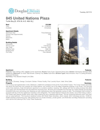 Tuesday, 02/17/15
845 United Nations Plaza
Turtle Bay [E. 47th St. & E. 48th St.]
Rent $12,800
Term 12 - 12 Months
Available Immediate
Apartment Details
Apartment Size Three Bedroom
Square Feet (Approximate) 1976
Rooms 7
Bedrooms 3
Baths 3
Building Details
Ownership Condo
Service Level Full Service
Age / Built Post-war / 2001
Building Type High-rise
Building Size 70 Floors / 363 Apts.
Pet Policy Pets Allowed
Apartment Features
Features: High Ceilings; WIC; Layout: Corner Apartment; Rooms: Entry Foyer; Seperate Dining Area; Kitchen: Windowed; Stainless Steel
Appliances; Bathroom: En Suite; Stall Shower; Soaking Tub; Views: East River; Window Types: New Windows; Floor To Ceiling Windows;
Oversized Windows;
Pet Policy: Pets Allowed/ Weight Limit 20lbs
.
Building Features
Bike Room. Driveway. Garage. Courtyard. Garden. Fitness Facility. Pool. Laundry Room. Valet. Wine Cellar.
Property Summary
Live in luxury and sophistication in this 3 Bedroom, 3 Bathroom prestigious home at the Trump World Towers. The Trump Towers gracefully
rise above the East River and overlook the United Nations, and remains one of the tallest residential buildings in the World. This stunning
corner three bedroom, three full bathroom apartment is in pristine condition, boasting 10ft. ceilings with floor-to-ceiling windows that allow
you to gaze upon the East River from the bedrooms and living room. All rooms are accessible from the foyer as it opens directly into the large
combined living room and dining room blessing you with mesmerizing views that generate a sense of calm. The windowed chef’s kitchen is
equipped with top of the line appliances including a wine refrigerator. The master bedroom features two closets, one of them being a walk in.
The master bath features double vanity sinks, large soaking tub and a separate stall shower. The two remaining bedrooms each have their
own en suite bathroom. This luxurious residence comes with World Class Amenities, which include: 24/hr Concierge services, 10,000 sf.
Health-club/Spa w/swimming pool, valet parking from our private driveway, private garden, and World Bar and Megu Restaurant--providing
room service and catering to the Trump Tower residences.
 
