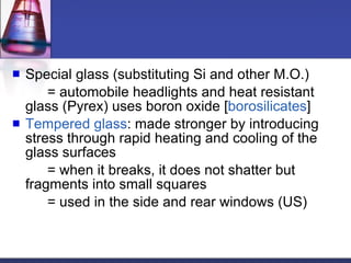 Special glass (substituting Si and other M.O.) = automobile headlights and heat resistant glass (Pyrex) uses boron oxide [ borosilicates ] Tempered glass : made stronger by introducing stress through rapid heating and cooling of the glass surfaces = when it breaks, it does not shatter but fragments into small squares = used in the side and rear windows (US) 
