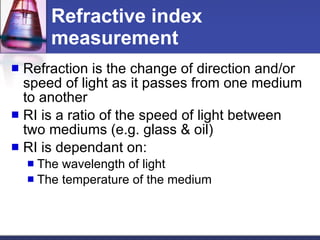 Refractive index measurement Refraction is the change of direction and/or speed of light as it passes from one medium to another RI is a ratio of the speed of light between two mediums (e.g. glass & oil) RI is dependant on: The wavelength of light The temperature of the medium 