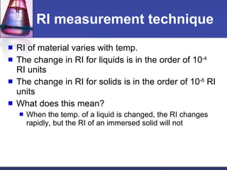 RI measurement technique RI of material varies with temp. The change in RI for liquids is in the order of 10 -4  RI units The change in RI for solids is in the order of 10 -6  RI units What does this mean? When the temp. of a liquid is changed, the RI changes rapidly, but the RI of an immersed solid will not 