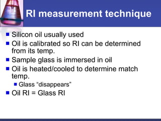RI measurement technique Silicon oil usually used  Oil is calibrated so RI can be determined from its temp. Sample glass is immersed in oil Oil is heated/cooled to determine match temp. Glass “disappears” Oil RI = Glass RI 