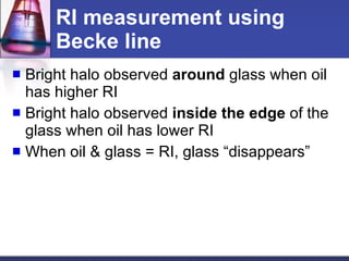 RI measurement using Becke line Bright halo observed  around  glass when oil has higher RI Bright halo observed  inside   the edge  of the glass when oil has lower RI When oil & glass = RI, glass “disappears”  