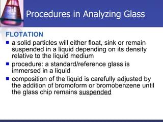 Procedures in Analyzing Glass FLOTATION a solid particles will either float, sink or remain suspended in a liquid depending on its density relative to the liquid medium procedure: a standard/reference glass is immersed in a liquid composition of the liquid is carefully adjusted by the addition of bromoform or bromobenzene until the glass chip remains  suspended   