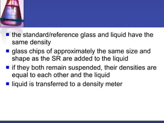 the standard/reference glass and liquid have the same density glass chips of approximately the same size and shape as the SR are added to the liquid if they both remain suspended, their densities are equal to each other and the liquid liquid is transferred to a density meter 